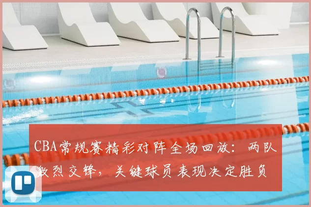 CBA常规赛精彩对阵全场回放：两队激烈交锋，关键球员表现决定胜负走向