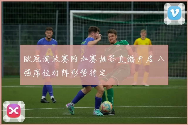 欧冠淘汰赛附加赛抽签直播开启 八强席位对阵形势待定