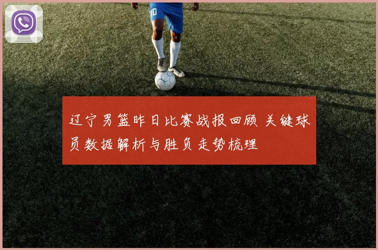 辽宁男篮昨日比赛战报回顾 关键球员数据解析与胜负走势梳理