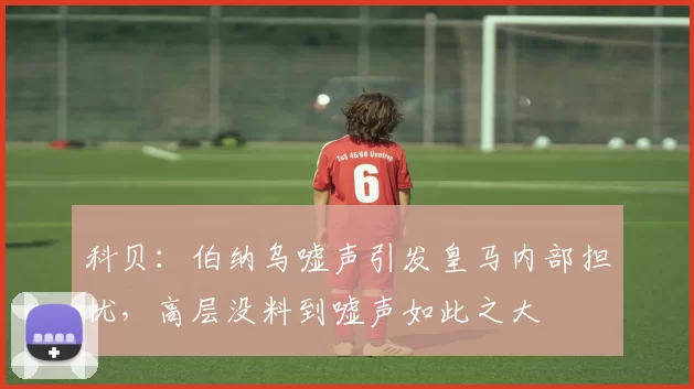 科贝：伯纳乌嘘声引发皇马内部担忧，高层没料到嘘声如此之大