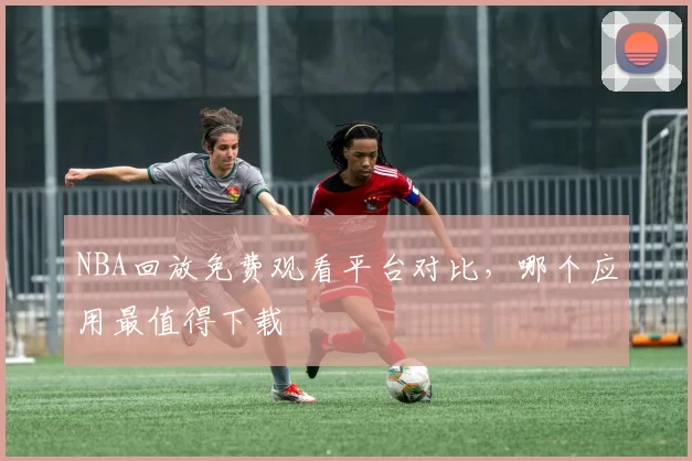 NBA回放免费观看平台对比，哪个应用最值得下载