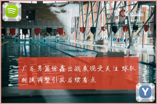 广东男篮徐鑫出战表现受关注 球队轮换调整引发后续看点