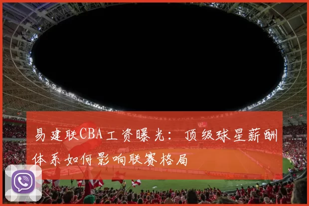 易建联CBA工资曝光：顶级球星薪酬体系如何影响联赛格局