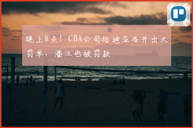 晚上8点！CBA公司给迪亚洛开出大罚单，潘江也被罚款