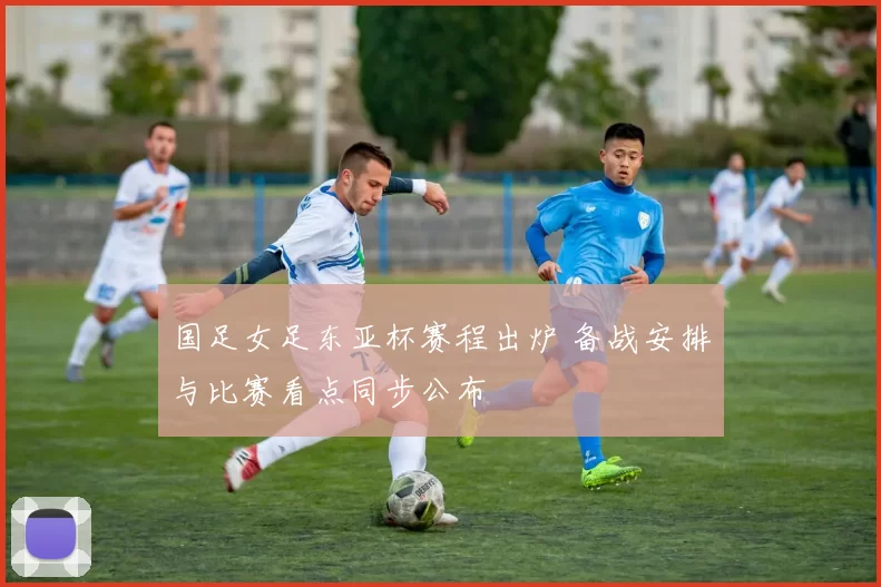 国足女足东亚杯赛程出炉 备战安排与比赛看点同步公布