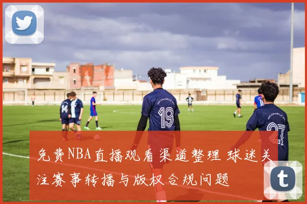 免费NBA直播观看渠道整理 球迷关注赛事转播与版权合规问题