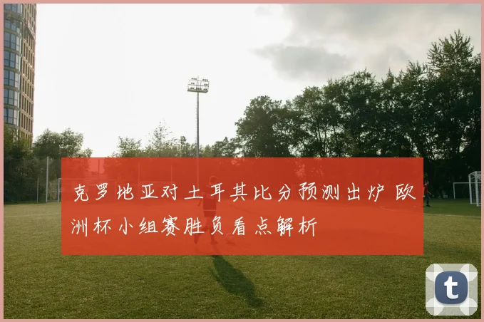 克罗地亚对土耳其比分预测出炉 欧洲杯小组赛胜负看点解析