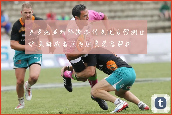 克罗地亚对阵斯洛伐克比分预测出炉 关键战看点与胜负悬念解析