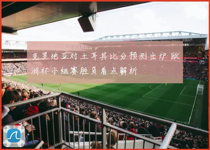 克罗地亚对土耳其比分预测出炉 欧洲杯小组赛胜负看点解析