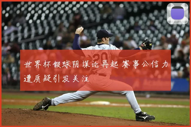 世界杯假球阴谋论再起 赛事公信力遭质疑引发关注