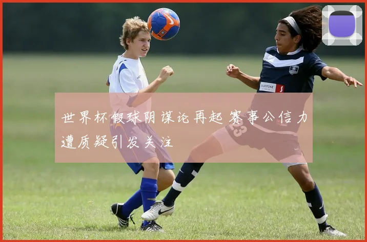 世界杯假球阴谋论再起 赛事公信力遭质疑引发关注