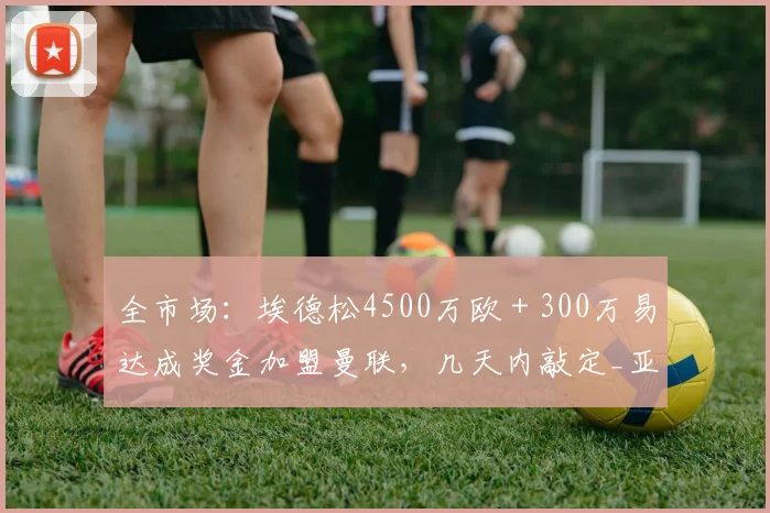 全市场：埃德松4500万欧＋300万易达成奖金加盟曼联，几天内敲定_亚特兰大_中场_交易