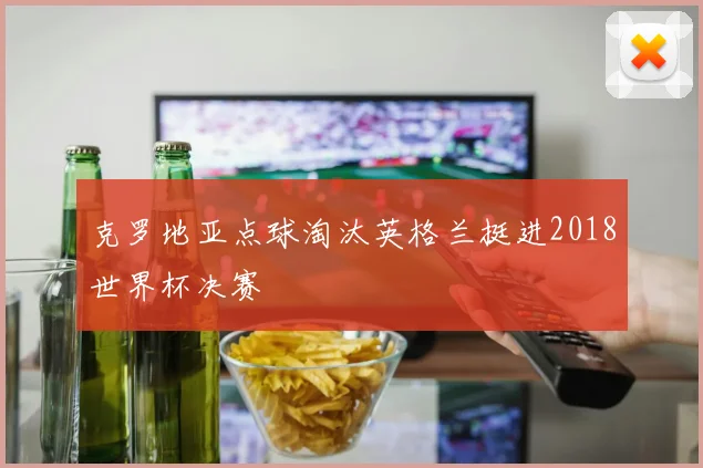 克罗地亚点球淘汰英格兰挺进2018世界杯决赛