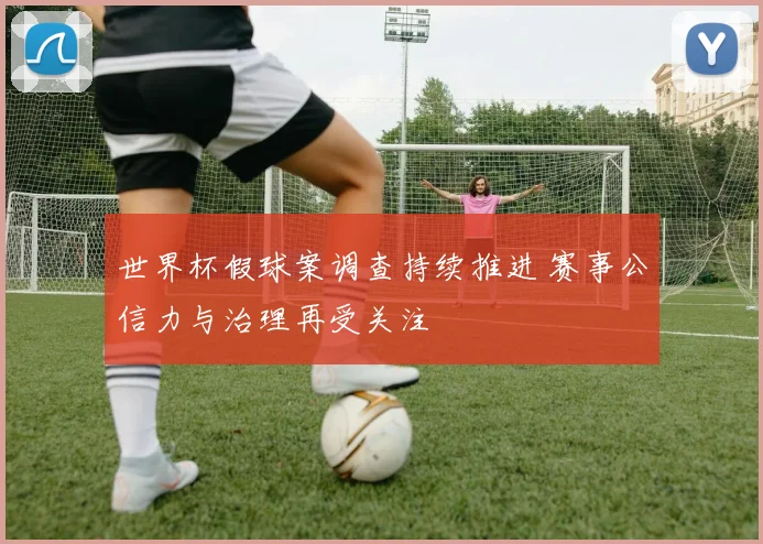 世界杯假球案调查持续推进 赛事公信力与治理再受关注