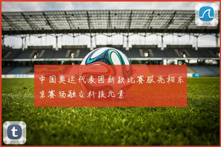 中国奥运代表团新款比赛服亮相东京赛场融合科技元素